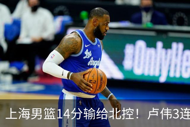 上海男篮14分输给北控！卢伟3连败，张镇麟4分，王哲林10分