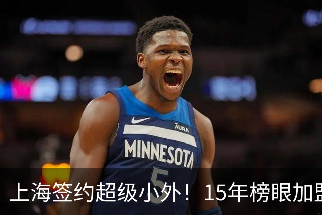 上海签约超级小外！15年榜眼加盟，四巨豪阵出炉，卫冕只差一环