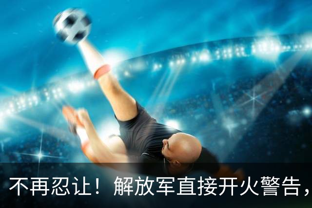 不再忍让！解放军直接开火警告，现场火药味拉满！
