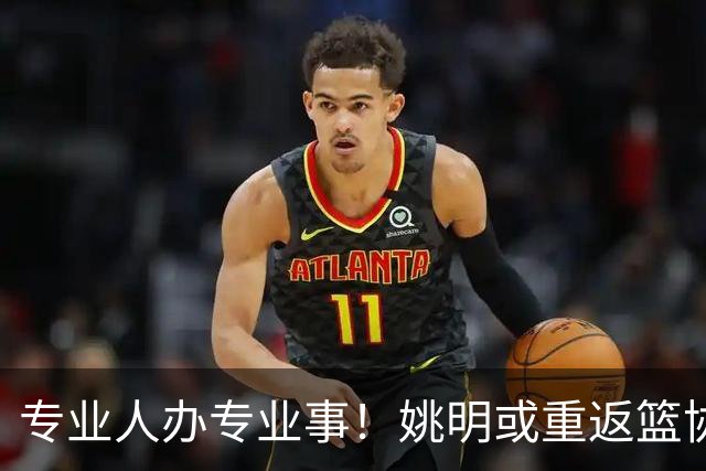 专业人办专业事！姚明或重返篮协？苏群重磅爆料，解读真相