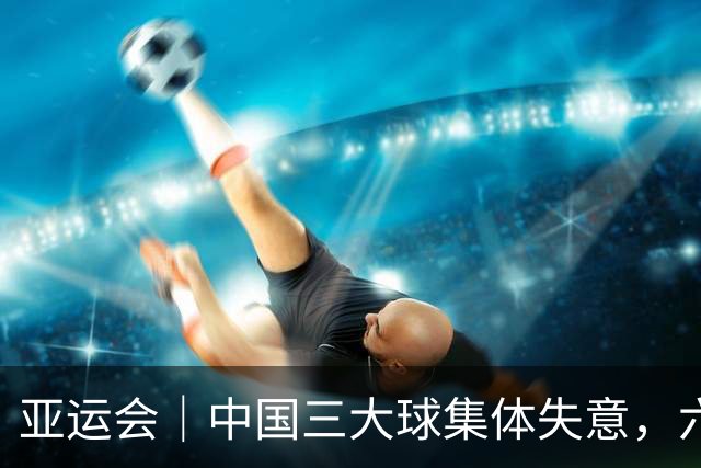 亚运会｜中国三大球集体失意，六支队伍仅获1金2铜，还要靠男足制造惊喜