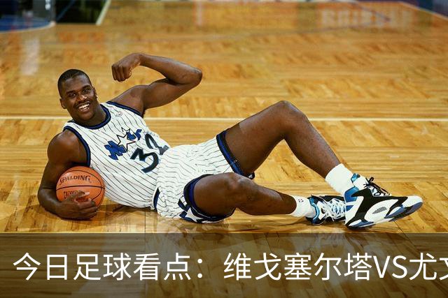 今日足球看点：维戈塞尔塔VS尤文图斯，霍芬海姆VS贝西克塔斯，伯恩茅斯VS格拉茨风暴，本菲卡VS凯尔特人
