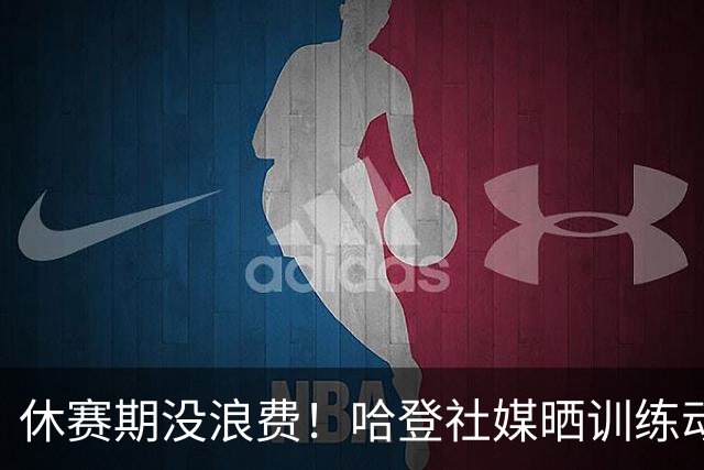 休赛期没浪费！哈登社媒晒训练动态：身材很好 肌肉线条分明