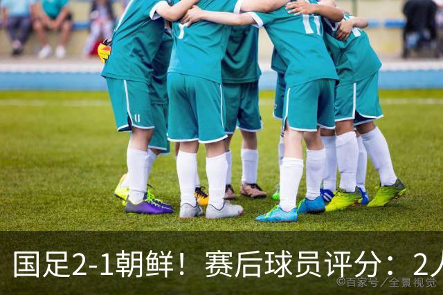 国足2-1朝鲜！赛后球员评分：2人满分，5将不及格，首发该调整了