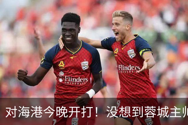 对海港今晚开打！没想到蓉城主帅约翰赛前这样说，费利佩说的很实在