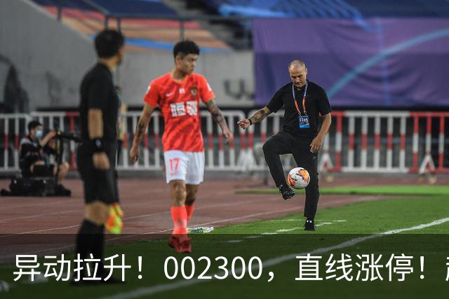 异动拉升！002300，直线涨停！超50万手买单封板！