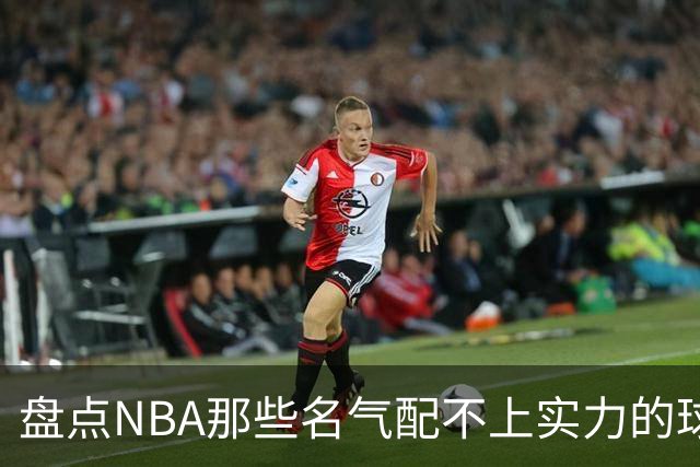 盘点NBA那些名气配不上实力的球星，曾经吹的越高如今摔的越惨
