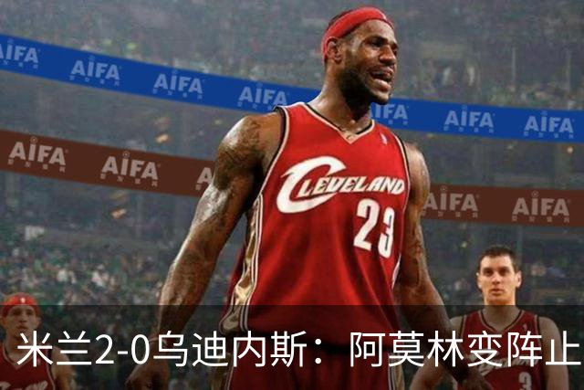 米兰2-0乌迪内斯：阿莫林变阵止血，普利西奇哈钦森建功重回第4