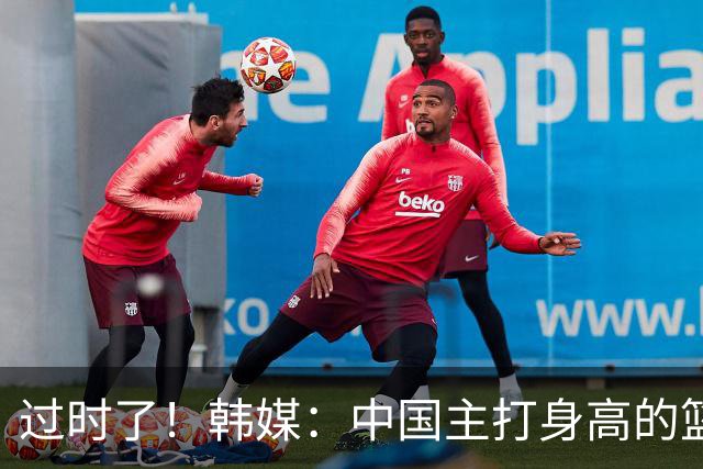 过时了！韩媒：中国主打身高的篮球模式已行不通