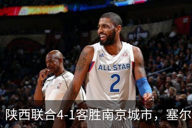 陕西联合4-1客胜南京城市，塞尔马尼戴帽，伊兰杜斯特任意球世界波