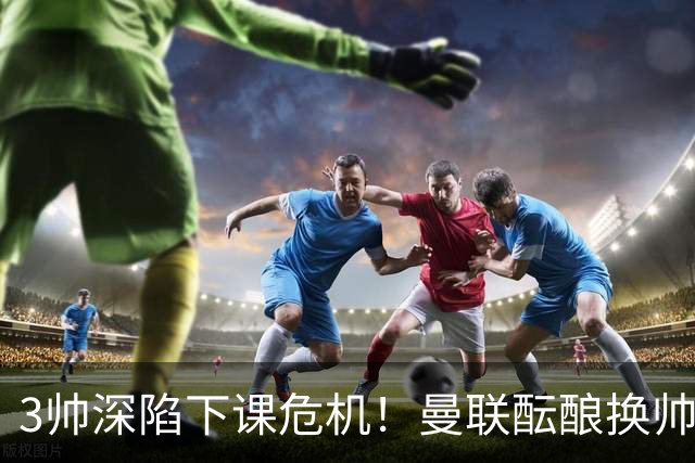 3帅深陷下课危机！曼联酝酿换帅大手笔，孔蒂争夺战悬念拉满