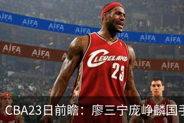 CBA23日前瞻：廖三宁庞峥麟国手对决 刘维伟反戈旧主 山东欲冲首胜